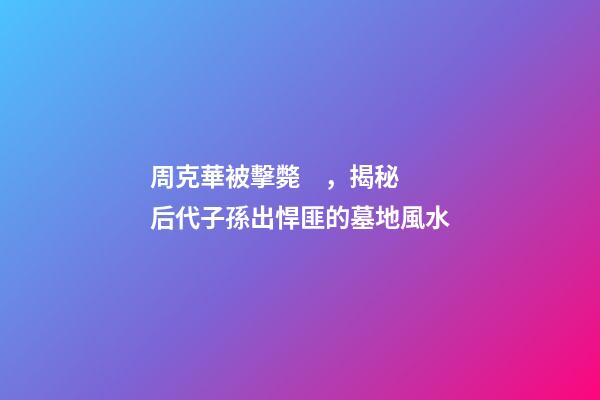 周克華被擊斃，揭秘后代子孫出悍匪的墓地風水